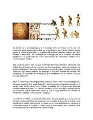 Profesora:SayarydCruz
Chitré,10dejuliode2013.
INTRODUCCIÓN
Es posible ver a la antropología y a la psicología como disciplinas vecinas, de esta
proximidad puede identificarse un lazo por el que fluye un gran cúmulo de ideas que se
afectan e influyen mutuamente. El propósito del presente trabajo es explorar, así como
exponer la interacción, las convergencias y divergencias en el desarrollo de ambas
disciplinas y la oportunidad de nuevas perspectivas de intercambio científico en el
conocimiento del hombre.
Esta puede ser, por un lado, una gran oportunidad de retroalimentación y crecimiento para
ambas disciplinas pero, al mismo tiempo, significa la posibilidad pantanosa de perder los
límites y la identidad individuales. Si hablásemos de dos disciplinas bien delimitadas, esta
tarea sería algo menos rigurosa, sin embargo, la propuesta es entre dos campos bien
imprecisos, en el sentido de la diversidad que encontramos en su interior y que, en
principio, comparten.
Tanto la antropología como la psicología desde sus inicios se han caracterizado por una
búsqueda constante de la propia definición y reconocimiento como ciencias. Ambas, en el
sentido más amplio, tienen como objetivo, el estudio del hombre en las diferentes
manifestaciones de su conducta y su vida en interacción con el mundo; y el ser humano al
ser la criatura con el hábitat más extenso y con la mayor pluralidad de variables de
intercambio, el trabajo se hace amplio y complejo.
La evolución científica y el desarrollo social están siempre ligados, y en el caso de las
ciencias sociales esta influencia parece ser más marcada. El desarrollo de ambas como
disciplinas ha estado directamente vinculado con el movimiento histórico, científico, la
cosmovisión vigente e inclusive la opinión social. Esto ha llevado a su consolidación al
mismo tiempo que a su diversificación y especificidad.
 