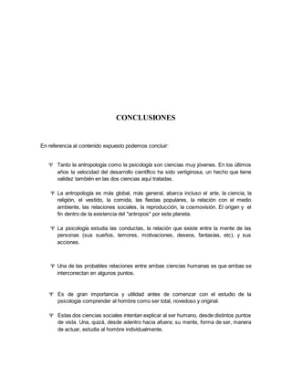 CONCLUSIONES
En referencia al contenido expuesto podemos concluir:
 Tanto la antropología como la psicología son ciencias muy jóvenes. En los últimos
años la velocidad del desarrollo científico ha sido vertiginosa, un hecho que tiene
validez también en las dos ciencias aquí tratadas.
 La antropología es más global, más general, abarca incluso el arte, la ciencia, la
religión, el vestido, la comida, las fiestas populares, la relación con el medio
ambiente, las relaciones sociales, la reproducción, la cosmovisión. El origen y el
fin dentro de la existencia del "antropos" por este planeta.
 La psicología estudia las conductas, la relación que existe entre la mente de las
personas (sus sueños, temores, motivaciones, deseos, fantasías, etc). y sus
acciones.
 Una de las probables relaciones entre ambas ciencias humanas es que ambas se
interconectan en algunos puntos.
 Es de gran importancia y utilidad antes de comenzar con el estudio de la
psicología comprender al hombre como ser total, novedoso y original.
 Estas dos ciencias sociales intentan explicar al ser humano, desde distintos puntos
de vista. Una, quizá, desde adentro hacia afuera; su mente, forma de ser, manera
de actuar, estudia al hombre individualmente.
 