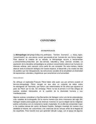 CONTENIDO
ANTROPOLOGÍA
La Antropología (del griego ἄνθρωπος anthropos, 'hombre (humano)', y λόγος, logos,
'conocimiento') es una ciencia social que estudia al ser humano de una forma integral.
Para abarcar la materia de su estudio, la Antropología recurre a herramientas
y conocimientos producidos por las ciencias naturales y otras ciencias sociales. La
aspiración de la disciplina antropológica es producir conocimiento sobre el ser humano en
diversas esferas, pero siempre como parte de una sociedad. De esta manera, intenta
abarcar tanto la evolución biológica de nuestra especie, el desarrollo y los modos de vida
de pueblos que han desaparecido, las estructuras sociales de la actualidad y la diversidad
de expresiones culturales y lingüísticas que caracterizan a la humanidad.
Antecedentes
Se atribuye al explorador François Péron haber sido quien uso por primera ocasión el
término antropología. Péron recogió en esa obra un conjunto de datos sobre
los aborígenes de Tasmania, que fueron casi exterminados en los años que siguieron al
paso de Péron por la isla. Sin embargo, Péron no fue el primero ni el más antiguo de
quienes estaban interesados en la cuestión de la diversidad humana y sus
manifestaciones.
Algunos autores consideran a fray Bernardino de Sahagún como uno de los antecedentes
más notables de la etnografía. De la misma manera que otros misioneros del siglo XVI,
Sahagún estaba preocupado por las diversas maneras en que la religión de los indígenas
podría confundirse con el cristianismo recién implantado. En el afán de comprender mejor
a los pueblos nahuas del centro de Nueva España, Sahagún investigó de manera muy
detallada la historia, las costumbres y las creencias de los nahuas antes de la llegada de
los españoles. Para hacerlo tuvo que aprender náhuatl. Luego, con el apoyo de algunos
 