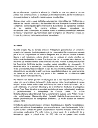 de sus informantes, organizó la información obtenida en una obra pensada para un
público más o menos amplio. El resultado fue el Códice Florentino, de vital importancia en
el conocimiento de la civilización mesoamericana precolombina.
Georges-Louis Leclerc, conde de Buffon, quien escribió Histoire Naturelle (1749) donde se
enlazan las ciencias naturales y la diversidad física de la especie humana (anatomía
comparada) con la inquietud por comprender la diversidad de las expresiones culturales
de los pueblos. De manera análoga, algunos pensadores de
la Ilustración como Montesquieu, Rousseau e incluso el matemático D'Alembert abordaron
la materia, y propusieron algunas hipótesis sobre el origen de las relaciones sociales, las
formas de gobierno y los temperamentos de las naciones.
HISTORIA
Durante el siglo XIX, la llamada entonces Antropología general incluía un amplísimo
espectro de intereses, desde la paleontología del cuaternario al folclore europeo, pasando
por el estudio comparado de los pueblos aborígenes. Fue por ello una rama de la Historia
Natural y del historicismo cultural alemán que se propuso el estudio científico de
la historia de la diversidad humana. Tras la aparición de los modelos evolucionistas y el
desarrollo del método científico en las ciencias naturales, muchos autores pensaron que
los fenómenos históricos también seguirían pautas deducibles por observación. El
desarrollo inicial de la antropología como disciplina más o menos autónoma del conjunto
de las Ciencias Naturales coincide con el auge del pensamiento ilustrado y posteriormente
del positivismo que elevaba la razón como una capacidad distintiva de los seres humanos.
Su desarrollo se pudo vincular muy pronto a los intereses del colonialismo europeo
derivado de la Revolución industrial.
Por razones que tienen que ver con el proyecto de la New Republic norteamericana, y
sobre todo con el problema de la gestión de los asuntos indios, la antropología de campo
empezó a tener bases profesionales en Estados Unidos en el último tercio del s. XIX, a
partir del Bureau of American Ethnology y de la Smithsonian Institution. El antropólogo
alemán Franz Boas, inicialmente vinculado a este tipo de tarea, institucionalizó académica
y profesionalmente la Antropología en Estados Unidos. En la Gran
Bretaña victoriana, Edward Burnett Tylor y posteriormente autores como William Rivers y
más tardeBronisław Malinowski y Alfred Reginald Radcliffe-Brown desarrollaron un
modelo profesionalizado de Antropología académica. Lo mismo sucedió en Alemania
antes de 1918.
En todas las potencias coloniales de principios de siglo (salvo en España) hay esbozos de
profesionalización de la Antropología que no acabaron de cuajar hasta después de la II
Guerra Mundial. En todos los países occidentales se incorporó el modelo profesional de la
Antropología anglosajona. Por este motivo, la mayor parte de la producción de la
Antropología social o cultural antes de 1960 —lo que se conoce como modelo
 