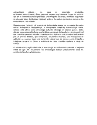 antropológico clásico— se basa en etnografías producidas
en América, Asia, Oceanía y África, pero con un peso muy inferior de Europa. La razón es
que en el continente europeo prevaleció una etnografía positivista, destinada a apuntalar
un discurso sobre la identidad nacional, tanto en los países germánicos como en los
escandinavos y los eslavos.
Históricamente hablando, el proyecto de Antropología general se componía de cuatro
ramas: la lingüística, la arqueología, la antropología biológica y la antropología social,
referida esta última como antropología cultural o etnología en algunos países. Estas
últimas ponen especial énfasis en el análisis comparado de la cultura —término sobre el
que no existe consenso entre las corrientes antropológicas—, que se realiza básicamente
por un proceso trifásico, que comprende, en primera instancia, una investigación de
gabinete; en segundo lugar, una inmersión cultural que se conoce como etnografía o
trabajo de campo y, por último, el análisis de los datos obtenidos mediante el trabajo de
campo.
El modelo antropológico clásico de la antropología social fue abandonado en la segunda
mitad del siglo XX. Actualmente los antropólogos trabajan prácticamente todos los
ámbitos de la cultura y la sociedad.
 