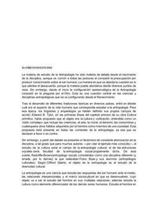 ELOBJETODEESTUDIO
La materia de estudio de la Antropología ha sido materia de debate desde el nacimiento
de la disciplina, aunque es común a todas las posturas el compartir la preocupación por
producir conocimiento sobre el ser humano. La manera en que se aborda la cuestión es lo
que plantea el desacuerdo, porque la materia puede abordarse desde diversos puntos de
vista. Sin embargo, desde el inicio la configuración epistemológica de la Antropología
consistió en la pregunta por el Otro. Esta es una cuestión central en las ciencias y
disciplinas antropológicas que se va configurando desde el Renacimiento.
Tras el desarrollo de diferentes tradiciones teóricas en diversos países, entró en debate
cuál era el aspecto de la vida humana que correspondía estudiar a la antropología. Para
esa época, los lingüistas y arqueólogos ya habían definido sus propios campos de
acción. Edward B. Tylor, en las primeras líneas del capítulo primero de su obra Cultura
primitiva, había propuesto que el objeto era la cultura o civilización, entendida como un
«todo complejo» que incluye las creencias, el arte, la moral, el derecho, las costumbres y
cualesquiera otros hábitos adquiridos por el hombre como miembro de una sociedad. Esta
propuesta está presente en todas las corrientes de la antropología, ya sea que se
declaren a favor o en contra.
Sin embargo, a partir del debate se presenta un fenómeno de constante atomización en la
disciplina, a tal grado que para muchos autores —por citar el ejemplo más conocido—, el
estudio de la cultura sería el campo de la antropología cultural; el de las estructuras
sociales sería facultad de la antropología social propiamente dicha. De esta
suerte, Radcliffe-Brown(antropólogo social) consideraba como una disciplina diferente (y
errada, por lo demás) la que realizaban Franz Boas y sus alumnos (antropólogos
culturales). Según Clifford Geertz, el objeto de la antropología es el estudio de la
diversidad cultural.
La antropología es una ciencia que estudia las respuestas del ser humano ante el medio,
las relaciones interpersonales y el marco sociocultural en que se desenvuelven, cuyo
objeto va a ser el estudio del hombre en sus múltiples relaciones; además estudia la
cultura como elemento diferenciador de los demás seres humanos. Estudia al hombre en
 