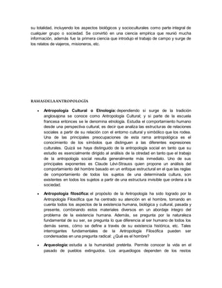 su totalidad, incluyendo los aspectos biológicos y socioculturales como parte integral de
cualquier grupo o sociedad. Se convirtió en una ciencia empírica que reunió mucha
información, además fue la primera ciencia que introdujo el trabajo de campo y surge de
los relatos de viajeros, misioneros, etc.
RAMASDELAANTROPOLOGÍA
 Antropología Cultural o Etnología: dependiendo si surge de la tradición
anglosajona se conoce como Antropología Cultural; y si parte de la escuela
francesa entonces se le denomina etnología. Estudia el comportamiento humano
desde una perspectiva cultural, es decir que analiza las estructuras de relaciones
sociales a partir de su relación con el entorno cultural y simbólico que los rodea.
Una de las principales preocupaciones de esta rama antropológica es el
conocimiento de los símbolos que distinguen a las diferentes expresiones
culturales. Quizá se haya distinguido de la antropología social en tanto que su
estudio es esencialmente dirigido al análisis de la otredad en tanto que el trabajo
de la antropología social resulta generalmente más inmediato. Uno de sus
principales exponentes es Claude Lévi-Strauss quien propone un análisis del
comportamiento del hombre basado en un enfoque estructural en el que las reglas
de comportamiento de todos los sujetos de una determinada cultura, son
existentes en todos los sujetos a partir de una estructura invisible que ordena a la
sociedad.
 Antropología filosófica: el propósito de la Antropología ha sido logrado por la
Antropología Filosófica que ha centrado su atención en el hombre, tomando en
cuenta todos los aspectos de la existencia humana, biológica y cultural, pasada y
presente, combinando estos materiales diversos en un abordaje íntegro del
problema de la existencia humana. Además, se pregunta por la naturaleza
fundamental de su ser, se pregunta lo que diferencia al ser humano de todos los
demás seres, cómo se define a través de su existencia histórica, etc. Tales
interrogantes fundamentales de la Antropología Filosófica pueden ser
condensadas en una pregunta radical: ¿Qué es el hombre?
 Arqueología: estudia a la humanidad pretérita. Permite conocer la vida en el
pasado de pueblos extinguidos. Los arqueólogos dependen de los restos
 