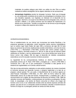 materiales de pueblos antiguos para inferir sus estilos de vida. Ésto se realiza
mediante el análisis estratigráfico de los objetos obtenidos en las excavaciones.
 Antropología lingüística: estudia los lenguajes humanos. Dado que el lenguaje
es una amplia parte constitutiva de la cultura, los antropólogos la consideran como
una disciplina separada. Los lingüistas se interesan en el desarrollo de los
lenguajes. Asimismo, se ocupan en las diferencias de los lenguajes vivos, cómo se
vinculan o difieren, y en ciertos procesos que nos explican las migraciones y la
difusión de la información. También se preguntan en las formas en que el lenguaje
se opone o refleja otros aspectos de la cultura.
ANTROPOLOGÍAMODERNA
Para el establecimiento de una ciencia que incorporase las teorías filosóficas y los
programas generales ya elaborados, serían necesarios ciertos avances metodológicos
que no tuvieron lugar hasta finales del siglo XVIII y comienzos del siglo XIX. En esta
época se producen las primeras clasificaciones raciales sistemáticas, como las de Linneo
(1707-1778) y J. Blumenbach (1752-1840). Durante este mismo período surgió la
lingüística moderna, dominada durante el s. XIX por la idea de que los idiomas podían
clasificarse en familias y que los pertenecientes a una misma familia eran ramas de un
tronco común más antiguo. Ello dio lugar al desarrollo de métodos comparativos
sistemáticos con el fin de poder reconstruir el idioma ancestral.
La regularidad de las correspondencias fonéticas en idiomas emparentados fue
presentada primero por R. Rask (1787-1832) y divulgada por J. Grimm (1785-1863) a
comienzos del s. XIX, con lo que contribuyeron a consolidar la idea general de la
existencia de regularidades en el cambio cultural humano.
Otro tipo de descubrimientos realizados en este período ampliaron de manera importante
el horizonte temporal del desarrollo humano y otorgaron legitimidad a la idea de un
progreso cultural gradual. Por una parte, el desciframiento de la escritura egipcia por
Jean-François Champollion (1790-1832), en 1821, alteró de forma radical las ideas
tradicionales acerca de la edad del hombre. Posteriormente, a mediados del s. XIX, el
reconocimiento de la validez del descubrimiento de Boucher de Perthes (1788- 1868) de
utensilios humanos del Paleolítico, contemporáneos de mamíferos ya extinguidos. De este
modo, la arqueología y las teorías de Darwin concurrían en ofrecer una imagen del
hombre como la de un ser sólidamente anclado entre las demás especies animales del
pasado, que pasa de ser un antropoide carente de atributos culturales a transformarse en
hombre a lo largo de un prolongado período de cientos de miles de años.
 