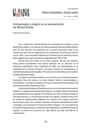 Nº 2, marzo de 2008




Antropología y religión en el pensamiento
de Mircea Eliade
Pedro Gómez García




        Voy a centrarme en Mircea Eliade como historiador de la religión y como
filósofo de la religión. A mi modo de ver, éste es el eje principal que vertebra toda su
obra. En ella describe una trayectoria con un punto culminante inicial en su
Tratado de historia de las religiones (en dos volúmenes), aparecido por primera
vez en 1949, y una culminación definitiva en la Historia de las creencias y de las
ideas religiosas (en cuatro volúmenes), publicada entre 1976 y 1980.
        Ambas obras se incluyen en un mismo proyecto, del que sus restantes
libros podrían considerarse otros tantos capítulos. No se observan en él
inflexiones significativas, salvo cuestiones de matiz, una profundización en el
desarrollo de los mismos conceptos, una mayor madurez en la exposición y la
inevitable actualización bibliográfica. Pero las tesis fundamentales se encuentran
ya dadas desde el principio.
        Su objetivo es estudiar la religión como un hecho con consistencia propia e
irreductible. Para ello recurre a un triple método: histórico, fenomenológico y
hermenéutico. Y por ello se enfrenta a los que él mismo denomina maestros del
reduccionismo: Marx, Nietzsche y Freud.
        La teoría de la religión de Eliade gira en torno a un concepto fundamental: lo
sagrado. Lo sagrado es la esencia de lo religioso. La religión abarca el ámbito de
las manifestaciones de lo sagrado. En consecuencia, todo el trabajo consiste en
irse aproximando a un conocimiento de qué es lo sagrado, tomando como punto
de partida las objetivaciones religiosas (de cualquier tipo, objetos, personas,
monumentos, mitos, ritos, símbolos, espacios y tiempos), entendiendo que están
vinculadas a una experiencia humana de carácter religioso. Y es una experiencia
de carácter religioso porque, a través de esas mediaciones, manifestaciones de lo
sagrado, la persona se comunica con algo distinto que está más allá de su
manifestación.



                                         105
 