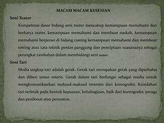 MACAM MACAM KESENIAN 
Seni Teater 
Kompetensi dasar bidang seni teater mencakup kemampuan memahami dan 
berkarya teater, kemampuan memahami dan membuat naskah, kemampuan 
memahami berperan di bidang casting kemampuan memahami dan membuat 
setting atau tata teknik pentas panggung dan penciptaan suasananya sebagai 
perangkat tambahan dalam membidangi seni teater. 
Seni Tari 
Media ungkap tari adalah gerak. Gerak tari merupakan gerak yang diperhalus 
dan diberi unsur estetis. Gerak dalam tari berfungsi sebagai media untuk 
mengkomunikasikan maksud-maksud tertentu dari koreografer. Keindahan 
tari terletak pada bentuk kepuasan, kebahagiaan, baik dari koreografer, peraga 
dan penikmat atau penonton. 
 