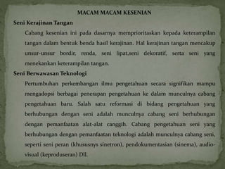 MACAM MACAM KESENIAN 
Seni Kerajinan Tangan 
Cabang kesenian ini pada dasarnya memprioritaskan kepada keterampilan 
tangan dalam bentuk benda hasil kerajinan. Hal kerajinan tangan mencakup 
unsur-unsur bordir, renda, seni lipat,seni dekoratif, serta seni yang 
menekankan keterampilan tangan. 
Seni Berwawasan Teknologi 
Pertumbuhan perkembangan ilmu pengetahuan secara signifikan mampu 
mengadopsi berbagai penerapan pengetahuan ke dalam munculnya cabang 
pengetahuan baru. Salah satu reformasi di bidang pengetahuan yang 
berhubungan dengan seni adalah munculnya cabang seni berhubungan 
dengan pemanfaatan alat-alat canggih. Cabang pengetahuan seni yang 
berhubungan dengan pemanfaatan teknologi adalah munculnya cabang seni, 
seperti seni peran (khususnys sinetron), pendokumentasian (sinema), audio-visual 
(keproduseran) Dll. 
 