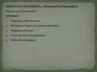 PERTANYAAN KELOMPOK 5 (Muhamad Ari Pamungkas) 
Jelaskan ciri ciri kesenian ? 
JAWABAN : 
1. Diciptakan oleh manusia 
2. Merupakan bagian dari suatu masyarakat 
3. Ungkapan perasaan 
4. Turun menurun antargenerasi 
5. Selalu dikembangkan 
 