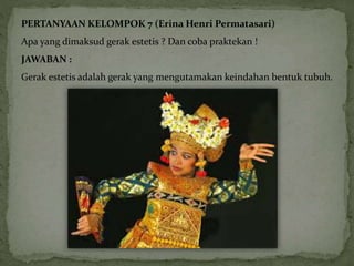 PERTANYAAN KELOMPOK 7 (Erina Henri Permatasari) 
Apa yang dimaksud gerak estetis ? Dan coba praktekan ! 
JAWABAN : 
Gerak estetis adalah gerak yang mengutamakan keindahan bentuk tubuh. 
