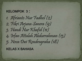 KELOMPOK 3 : 
1. Afrianto Nur Fadhol (2) 
2. Fikri Arjuna Sanera (9) 
3. Handi Nur Khafid (11) 
4. Irfan Attalah Abdurrahman (13) 
5. Nova Dwi Rendragraha (18) 
KELAS X BAHASA 
 