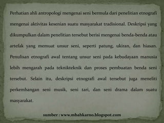 Perhatian ahli antropologi mengenai seni bermula dari penelitian etnografi 
mengenai aktivitas kesenian suatu masyarakat tradisional. Deskripsi yang 
dikumpulkan dalam penelitian tersebut berisi mengenai benda-benda atau 
artefak yang memuat unsur seni, seperti patung, ukiran, dan hiasan. 
Penulisan etnografi awal tentang unsur seni pada kebudayaan manusia 
lebih mengarah pada teknikteknik dan proses pembuatan benda seni 
tersebut. Selain itu, deskripsi etnografi awal tersebut juga meneliti 
perkembangan seni musik, seni tari, dan seni drama dalam suatu 
masyarakat. 
sumber : www.mbahkarno.blogspot.com 
 
