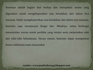 Kesenian adalah bagian dari budaya dan merupakan sarana yang 
digunakan untuk mengekspresikan rasa keindahan dari dalam jiwa 
manusia. Selain mengekspresikan rasa keindahan dari dalam jiwa manusia, 
kesenian juga mempunyai fungsi lain. Misalnya, mitos berfungsi 
menentukan norma untuk perilaku yang teratur serta meneruskan adat 
dan nilai-nilai kebudayaan. Secara umum, kesenian dapat mempererat 
ikatan solidaritas suatu masyarakat. 
sumber : www.panjiindra2345.blogspot.com 
 