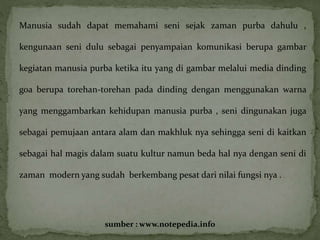 Manusia sudah dapat memahami seni sejak zaman purba dahulu , 
kengunaan seni dulu sebagai penyampaian komunikasi berupa gambar 
kegiatan manusia purba ketika itu yang di gambar melalui media dinding 
goa berupa torehan-torehan pada dinding dengan menggunakan warna 
yang menggambarkan kehidupan manusia purba , seni dingunakan juga 
sebagai pemujaan antara alam dan makhluk nya sehingga seni di kaitkan 
sebagai hal magis dalam suatu kultur namun beda hal nya dengan seni di 
zaman modern yang sudah berkembang pesat dari nilai fungsi nya . 
sumber : www.notepedia.info 
 