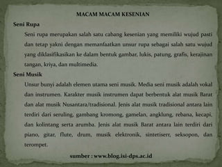 MACAM MACAM KESENIAN 
Seni Rupa 
Seni rupa merupakan salah satu cabang kesenian yang memiliki wujud pasti 
dan tetap yakni dengan memanfaatkan unsur rupa sebagai salah satu wujud 
yang diklasifikasikan ke dalam bentuk gambar, lukis, patung, grafis, kerajinan 
tangan, kriya, dan multimedia. 
Seni Musik 
Unsur bunyi adalah elemen utama seni musik. Media seni musik adalah vokal 
dan instrumen. Karakter musik instrumen dapat berbentuk alat musik Barat 
dan alat musik Nusantara/tradisional. Jenis alat musik tradisional antara lain 
terdiri dari seruling, gambang kromong, gamelan, angklung, rebana, kecapi, 
dan kolintang serta arumba. Jenis alat musik Barat antara lain terdiri dari 
piano, gitar, flute, drum, musik elektronik, sintetiserr, seksopon, dan 
terompet. 
sumber : www.blog.isi-dps.ac.id 
 