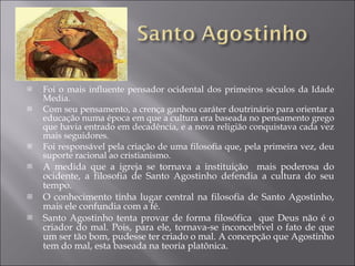 Foi o mais influente pensador ocidental dos primeiros séculos da Idade Media. Com seu pensamento, a crença ganhou caráter doutrinário para orientar a educação numa época em que a cultura era baseada no pensamento grego que havia entrado em decadência, e a nova religião conquistava cada vez mais seguidores.  Foi responsável pela criação de uma filosofia que, pela primeira vez, deu suporte racional ao cristianismo. A medida que a igreja se tornava a instituição  mais poderosa do ocidente, a filosofia de Santo Agostinho defendia a cultura do seu tempo. O conhecimento tinha lugar central na filosofia de Santo Agostinho, mais ele confundia com a fé. Santo Agostinho tenta provar de forma filosófica  que Deus não é o criador do mal. Pois, para ele, tornava-se inconcebível o fato de que um ser tão bom, pudesse ter criado o mal. A concepção que Agostinho tem do mal, esta baseada na teoria platônica. 