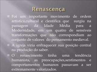 Foi um importante movimento de ordem artística,cultural e cientifica que  surgiu na passagem da Idade Média para a Modernidade, em um quatro de sensíveis transformações que não correspondiam ao conjunto de valores  do pensamento medieval. A igreja viria enfraquecer sua posição central na produção do saber. O renascimento tinha uma tendência humanista, as preocupações,sentimentos e comportamentos humanos passavam a ser extremamente valorizados. 