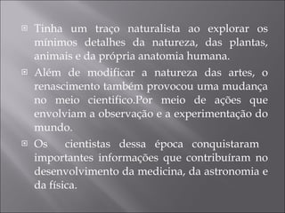 Tinha um traço naturalista ao explorar os mínimos detalhes da natureza, das plantas, animais e da própria anatomia humana. Além de modificar a natureza das artes, o renascimento também provocou uma mudança no meio cientifico.Por meio de ações que envolviam a observação e a experimentação do mundo. Os  cientistas dessa época conquistaram  importantes informações que contribuíram no desenvolvimento da medicina, da astronomia e da física. 