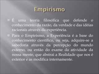 É uma teoria filosófica que defende o conhecimento da razão, da verdade e das idéias racionais através da experiência. Para o Empirismo, a Experiência é a base do conhecimento científico, ou seja, adquire-se a sabedoria através da percepção do mundo externo, ou então do exame da atividade da nossa mente, que abstrai a Realidade que nos é exterior e as modifica internamente.  
