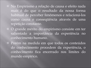 No Empirismo a relação de causa e efeito nada mais é do que o resultado da nossa forma habitual de perceber fenômenos e relacioná-los como causa e conseqüência através de uma repetição constante.  O grande mérito do empirismo consiste em ter salientado a importância da experiência no   conhecimento humano.  Porém na medida em que todos os conteúdos do conhecimento procedem da experiência, o conhecimento fica encerrado nos limites do mundo empírico. 