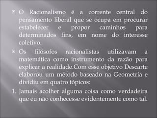 O Racionalismo é a corrente central do pensamento liberal que se ocupa em procurar estabelecer e propor caminhos para determinados fins, em nome do interesse coletivo. Os filósofos racionalistas utilizavam a matemática como instrumento da razão para explicar a realidade.Com esse objetivo Descarte elaborou um método baseado na Geometria e dividiu em quatro tópicos:  1. Jamais acolher alguma coisa como verdadeira que eu não conhecesse evidentemente como tal. 
