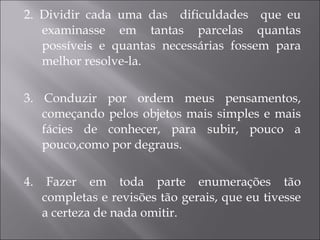 2. Dividir cada uma das  dificuldades  que eu examinasse em tantas parcelas quantas possíveis e quantas necessárias fossem para melhor resolve-la. 3. Conduzir por ordem meus pensamentos, começando pelos objetos mais simples e mais fácies de conhecer, para subir, pouco a pouco,como por degraus.  4. Fazer em toda parte enumerações tão completas e revisões tão gerais, que eu tivesse a certeza de nada omitir. 