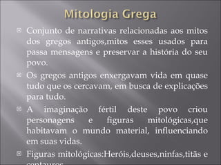 Conjunto de narrativas relacionadas aos mitos dos gregos antigos,mitos esses usados para passa mensagens e preservar a história do seu povo. Os gregos antigos enxergavam vida em quase tudo que os cercavam, em busca de explicações para tudo. A imaginação fértil deste povo criou personagens e figuras mitológicas,que habitavam o mundo material, influenciando em suas vidas. Figuras mitológicas:Heróis,deuses,ninfas,titãs e centauros. 