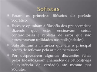 Foram os primeiros filósofos do período Socrático.  Esses se opunham à filosofia dos pré-socráticos dizendo que estes ensinavam coisas contraditórias e repletas de erros que não apresentavam utilidades nas polis(cidades). Substituíram a natureza que era o principal objeto de reflexão pela arte da persuasão. Por desprezarem algumas discussões feitas pelos filósofos,eram chamados de céticos(nega a existência da verdade) até mesmo por Sócrates. 