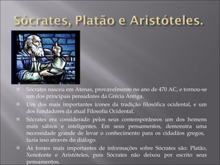 Sócrates nasceu em Atenas, provavelmente no ano de 470 AC, e tornou-se um dos principais pensadores da Grécia Antiga.  Um dos mais importantes ícones da tradição filosófica ocidental, e um dos fundadores da atual Filosofia Ocidental. Sócrates era considerado pelos seus contemporâneos um dos homens mais sábios e inteligentes. Em seus pensamentos, demonstra uma necessidade grande de levar o conhecimento para os cidadãos gregos,  fazia isso através do diálogo. As fontes mais importantes de informações sobre Sócrates são: Platão, Xenofonte e Aristóteles, pois Sócrates não deixou por escrito seus pensamentos. 