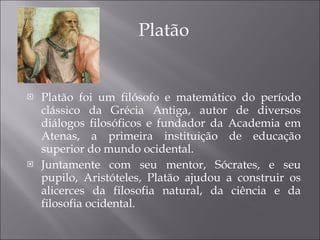 Platão Platão foi um filósofo e matemático do período clássico da Grécia Antiga, autor de diversos diálogos filosóficos e fundador da Academia em Atenas, a primeira instituição de educação superior do mundo ocidental. Juntamente com seu mentor, Sócrates, e seu pupilo, Aristóteles, Platão ajudou a construir os alicerces da filosofia natural, da ciência e da filosofia ocidental. 