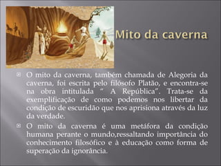 O mito da caverna, também chamada de Alegoria da caverna, foi escrita pelo filósofo Platão, e encontra-se na obra intitulada “ A República”. Trata-se da exemplificação de como podemos nos libertar da condição de escuridão que nos aprisiona através da luz da verdade. O mito da caverna é uma metáfora da condição humana perante o mundo,ressaltando importância do conhecimento filosófico e à educação como forma de superação da ignorância. 
