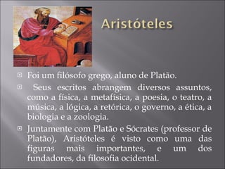 Foi um filósofo grego, aluno de Platão. Seus escritos abrangem diversos assuntos, como a física, a metafísica, a poesia, o teatro, a música, a lógica, a retórica, o governo, a ética, a biologia e a zoologia. Juntamente com Platão e Sócrates (professor de Platão), Aristóteles é visto como uma das figuras mais importantes, e um dos fundadores, da filosofia ocidental.  