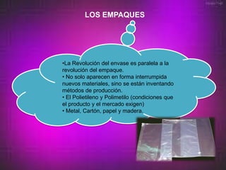 LOS EMPAQUES




•La Revolución del envase es paralela a la
revolución del empaque.
• No solo aparecen en forma interrumpida
nuevos materiales, sino se están inventando
métodos de producción.
• El Polietileno y Polimetilo (condiciones que
el producto y el mercado exigen)
• Metal, Cartón, papel y madera.
 