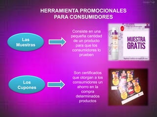 HERRAMIENTA PROMOCIONALES
               PARA CONSUMIDORES

                    Consiste en una
                   pequeña cantidad
  Las                de un producto
Muestras              para que los
                    consumidores lo
                        prueben



                     Son certificados
                    que otorgan a los
  Los               consumidores un
Cupones                ahorro en la
                         compra
                      determinados
                        productos
 