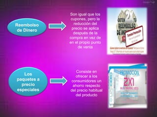 Son igual que los
              cupones, pero la
Reembolso      reducción del
              precio se aplica
 de Dinero
               después de la
             compra en vez de
             en el propio punto
                  de venta




                Consiste en
   Los          ofrecer a los
paquetes a   consumidores un
  precio      ahorro respecto
especiales   del precio habitual
                del producto
 