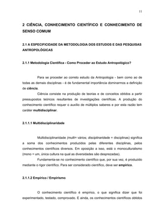 11



2 CIÊNCIA, CONHECIMENTO CIENTÍFICO E CONHECIMENTO DE
SENSO COMUM


2.1 A ESPECIFICIDADE DA METODOLOGIA DOS ESTUDOS E DAS PESQUISAS
ANTROPOLÓGICAS



2.1.1 Metodologia Científica - Como Proceder ao Estudo Antropológico?



          Para se proceder ao correto estudo da Antropologia - bem como ao de
todas as demais disciplinas - é de fundamental importância dominarmos a definição
de ciência.
          Ciência consiste na produção de teorias e de conceitos obtidos a partir
pressupostos teóricos resultantes de investigações científicas. A produção do
conhecimento científico requer o auxílio de múltiplos saberes e por esta razão tem
caráter multidisciplinar.



2.1.1.1 Multidisciplinaridade



          Multidisciplinaridade (multi= vários; disciplinaridade = disciplinas) significa
a soma dos conhecimentos produzidos pelas diferentes disciplinas, pelos
conhecimentos científicos diversos. Em oposição a isso, está o monoculturalismo
(mono = um, única cultura na qual as diversidades são desprezadas).
          Fundamenta-se no conhecimento científico que, por sua vez, é produzido
mediante o rigor científico. Para ser considerado científico, deve ser empírico.



2.1.1.2 Empírico / Empirismo



          O conhecimento científico é empírico, o que significa dizer que foi
experimentado, testado, comprovado. E ainda, os conhecimentos científicos obtidos
 