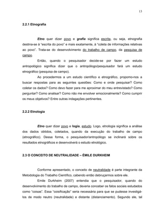 13



2.2.1 Etnografia



          Etno quer dizer povo e grafia significa escrita, ou seja, etnografia
destina-se à “escrita do povo” e mais exatamente, à “coleta de informações relativas
ao povo”. Trata-se do desenvolvimento do trabalho de campo, da pesquisa de
campo.
          Então,   quando    o   pesquisador   decide-se   por   fazer   um   estudo
antropológico significa dizer que o antropólogo/pesquisador fará um estudo
etnográfico (pesquisa de campo).
          Ao procedermos a um estudo científico e etnográfico, propomo-nos a
buscar respostas para as seguintes questões: Como e onde pesquisar? Como
coletar os dados? Como devo fazer para me aproximar do meu entrevistado? Como
perguntar? Como analisar? Como não me envolver emocionalmente? Como cumprir
os meus objetivos? Entre outras indagações pertinentes.



2.2.2 Etnologia



          Etno quer dizer povo e logia, estudo. Logo, etnologia significa a análise
dos dados obtidos, coletados, quando da execução do trabalho de campo
(etnográfico). Dessa forma, o pesquisador/antropólogo se inclinará sobre os
resultados etnográficos e desenvolverá o estudo etnológico.



2.3 O CONCEITO DE NEUTRALIDADE – ÉMILE DURKHEIM



          Conforme apresentado, o conceito de neutralidade é parte integrante da
Metodologia do Trabalho Científico, cabendo então debruçarmos sobre ele.
          Emile Durkheim (2007) entendia que o pesquisador, quando do
desenvolvimento do trabalho de campo, deveria conceber os fatos sociais estudados
como “coisas”. Essa “coisificação” seria necessária para que se pudesse investigá-
los de modo neutro (neutralidade) e distante (distanciamento). Segundo ele, tal
 