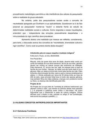 14



procedimento metodológico permitiria a não interferência dos valores do pesquisador
sobre a realidade do grupo estudado.
               No entanto, parte dos pesquisadores sociais avalia o conceito de
neutralidade apregoado por Durkheim e sua aplicabilidade. Questionam se é de fato
possível ao pesquisador manter-se “neutro” e distante frente ao estudo de
determinadas realidades sociais e culturais. Como respostas a essas inquietações,
entendem que - independente das emoções possivelmente despertadas - a
minuciosidade do rigor científico deve prevalecer.
               Apresento abaixo uma realidade que merece ser refletida, considerando,
para tanto, a discussão acerca dos conceitos de “neutralidade, diversidade cultural e
rigor científico”. Como você se portaria diante desta situação?


                           Infanticídio põe em xeque respeito à tradição indígena6
                           Folha de S. Paulo, on line, 06/04/2008.
                           Ana Paula Boni
                           Mayutá, índio de quase dois anos de idade, deveria estar morto por
                           conta da tradição de sua etnia kamaiurá. Na lei de sua tribo, gêmeos
                           devem ser mortos ao nascer porque são sinônimos de maldição.
                           Paltu Kamaiurá, 37, enviou seu pai, pajé, às pressas para a casa da
                           família de sua mulher, Yakuiap, ao saber que ela havia dado à luz a
                           gêmeos. Mas um deles já tinha sido morto pela família da mãe. Paltu
                           enfrentou discriminação da tribo, para a qual a criança amaldiçoaria a
                           aldeia. [...] Ainda praticado por cerca de 20 etnias entre as mais de
                           200 do país, esse princípio tribal leva à morte não apenas gêmeos,
                           mas também filhos de mães solteiras, crianças com problema mental
                           ou físico, ou doença não identificada pela tribo.
                           Projeto de lei
                           Há Projeto de Lei que trata de "combate às práticas tradicionais que
                           atentem contra a vida", que tramita na Câmara desde maio passado
                           [...] A proposta é polêmica entre índios e não-índios. Há quem
                           argumente que o infanticídio é parte da cultura indígena. Outros
                           afirmam que o direito à vida, previsto no artigo 5º da Constituição,
                           está acima de qualquer questão [...].


2.4 ALGUNS CONCEITOS ANTROPOLOGICOS IMPORTANTES



2.4.1 Estruturas Familiares


6
    Este artigo, bem como outros aqui apresentados, estão disponíveis em http://www.folha.com.br/.
 