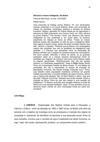 18



                     Africano é menos inteligente, diz Nobel
                     Folha de São Paulo, on line, 18/10/2007.
                     Rafael Garcia
                     Uma entrevista do biólogo James Watson, 79, com declarações
                     racistas anteontem a um jornal britânico atraiu uma enxurrada de
                     críticas de cientistas, sociólogos, políticos e ativistas de direitos
                     humanos. Watson, ganhador do Prêmio Nobel por ter descoberto a
                     estrutura do DNA juntamente com Francis Crick, em 1953, afirmou
                     ao jornal britânico "The Sunday Times" que africanos são menos
                     inteligentes do que ocidentais e, em razão disso, se declarou
                     pessimista em relação ao futuro da África. "Todas as nossas
                     políticas sociais são baseadas no fato de que a inteligência deles
                     (dos negros) é igual à nossa, apesar de todos os testes dizerem que
                     não", afirmou o cientista. "Pessoas que já lidaram com empregados
                     negros não acreditam que isso (a igualdade de inteligência) seja
                     verdade." [...] Pessoas que apontaram erros na declaração de
                     Watson afirmam que a reação ao cientista precisa ser contundente.
                     Em outra ocasião, defendeu o direito ao aborto, se as grávidas
                     pudessem saber se a criança nasceria homossexual. Entre os
                     cientistas que reagiram de maneira mais dura contra Watson estão
                     os próprios geneticistas. "Definitivamente, isso não faz sentido
                     nenhum e é totalmente estapafúrdio", disse à Folha Sérgio Danilo
                     Pena, da Universidade Federal de Minas Gerais. "É uma falácia de
                     autoridade. Ele não é especialista no estudo de evolução de
                     populações humanas. Ele estuda biologia molecular pura." Pena,
                     cujo trabalho sobre populações brasileiras contribuiu em grande
                     medida para derrubar o conceito biológico de raças humanas, afirma
                     que a maioria das pessoas "não vai levar Watson a sério", mas que
                     ele pode "inflamar os ânimos" daqueles que já são racistas. Sobre a
                     situação da África, Pena diz que nem sequer é uma questão de
                     inteligência. "O Watson confunde uma situação histórica e social da
                     África com uma situação biológica", disse. "O que acontece é que os
                     africanos foram vítimas de uma colonização brutal por parte dos
                     europeus."


2.4.6 Raça



          A UNESCO - Organização das Nações Unidas para a Educação, a
Ciência e Cultura - entre as décadas de 1950 a 1960 iniciou no Brasil uma série de
estudos com o objetivo de investigar como se processava a inserção dos negros na
sociedade e, sobretudo, de identificar as barreiras à sua ascensão social. Entre os
seus achados, concluiu que o conceito de raça é inaplicável aos seres humanos, ou
seja, “raça” não existe, expressando, portanto, um componente social e político.
 