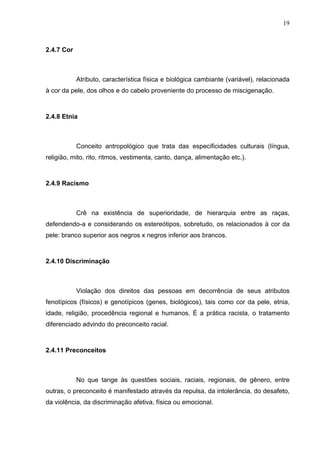 19



2.4.7 Cor



            Atributo, característica física e biológica cambiante (variável), relacionada
à cor da pele, dos olhos e do cabelo proveniente do processo de miscigenação.



2.4.8 Etnia



            Conceito antropológico que trata das especificidades culturais (língua,
religião, mito, rito, ritmos, vestimenta, canto, dança, alimentação etc.).



2.4.9 Racismo



            Crê na existência de superioridade, de hierarquia entre as raças,
defendendo-a e considerando os estereótipos, sobretudo, os relacionados à cor da
pele: branco superior aos negros x negros inferior aos brancos.



2.4.10 Discriminação



            Violação dos direitos das pessoas em decorrência de seus atributos
fenotípicos (físicos) e genotípicos (genes, biológicos), tais como cor da pele, etnia,
idade, religião, procedência regional e humanos. É a prática racista, o tratamento
diferenciado advindo do preconceito racial.



2.4.11 Preconceitos



            No que tange às questões sociais, raciais, regionais, de gênero, entre
outras, o preconceito é manifestado através da repulsa, da intolerância, do desafeto,
da violência, da discriminação afetiva, física ou emocional.
 