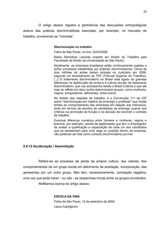 20



          O artigo abaixo registra a pertinência das discussões antropológicas
acerca das práticas discriminatórias exercidas, por exemplo, no mercado de
trabalho, envolvendo as “minorias”.


                     Discriminação no trabalho
                     Folha de São Paulo, on line, 25/03/2008
                     Nádia Demoliner Lacerda (mestre em Direito do Trabalho pela
                     Faculdade de Direito da Universidade de São Paulo)
                     Atualmente, as empresas brasileiras estão continuamente sujeitas a
                     sofrer processos trabalhistas por práticas discriminatórias. Cerca de
                     dois milhões de ações deram entrada no Judiciário em 2006,
                     segundo um levantamento do TST (Tribunal Superior do Trabalho).
                     [...] O tratamento discriminatório no Brasil está ligado às grandes
                     diferenças na distribuição da renda e à cultura secular de tratamento
                     discriminatório, que nos acompanha desde o Brasil Colônia e que até
                     hoje se reflete em atos contra determinados grupos, como mulheres,
                     negros, soropositivos, deficientes, entre outros.
                     No âmbito das relações de trabalho, é a Convenção 111 da OIT
                     sobre "discriminação em matéria de emprego e profissão" que impõe
                     limites ao comportamento das empresas em relação aos indivíduos,
                     tanto em termos de escolha de candidatos ao emprego quanto aos
                     critérios na promoção de função e na decisão de rescindir o contrato
                     de trabalho.
                     Eventual diferença numérica entre homens e mulheres, negros e
                     brancos, por exemplo, resulta da legitimidade que tem o empregador
                     de avaliar a qualificação e capacitação de cada um dos candidatos
                     que se apresentam para uma vaga ou posição dentro da empresa,
                     não podendo ser tida como conduta discriminatória punível.



2.4.12 Aculturação / Assimilação



          Refere-se ao processo de perda da própria cultura, dos valores, dos
comportamentos de um grupo social em detrimento da aceitação, incorporação, das
apresentas por um outro grupo. Não tem, necessariamente, conotação negativa,
uma vez que pode haver - ou não - as respectivas trocas entre os grupos envolvidos.
          Reflitamos acerca do artigo abaixo:


                     ESCOLA DA VIDA
                     Folha de São Paulo, 12 de setembro de 2004.
                     Laura Capriglione
 