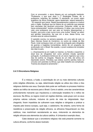 21



                     Com ar provocador, o aluno dispara em um português hesitante:
                     "Professora, o que quer dizer c...?" Rosângela Portela, 46, a
                     professora, entendeu de imediato. O estudante, um jovem negro
                     anglófono da África Ocidental, agora desterrado, estava testando-a.
                      “Eu respondi sem piscar. Repeti pausadamente a palavra e a traduzi
                     para o inglês. Expliquei que se tratava de um palavrão que pessoas
                     bem educadas não deveriam pronunciar. Perguntei, então, se ele
                     havia compreendido", lembra a professora. O rapaz, que nunca havia
                     visto uma professora (em seu país só homens desempenham a
                     função), que junto a isso nunca ouviu uma mulher "direita" se referir
                     aos genitais masculinos, fez que sim e teve, dessa forma, sua
                     primeira aula de cultura brasileira.
                     O episódio ocorreu na semana passada, em uma sala de aula no
                     Sesc (Serviço Social do Comércio), no centro da cidade de São
                     Paulo, onde começava mais um curso de português para refugiados
                     de guerras e tragédias humanitárias, dentro de um programa de
                     aculturação com o Brasil. Na ocasião, o jovem acabava de completar
                     dez dias no país.
                     [...] Expressando-se em inglês (a maioria), ou francês e espanhol, a
                     atual leva de refugiados tem como primeira missão aprender
                     português. A professora lembra-se de um aluno nigeriano que viveu
                     dias de euforia na chegada. "Depois de um mês, ele entrou em
                     depressão severa. Percebeu que estava sozinho (perdeu todos os
                     vínculos com parentes na África), que obter trabalho era complicado.
                     Tivemos de ampará-lo seriamente.".



2.4.13 Sincretismo Religioso



          É a mistura, a fusão, a assimilação de um ou mais elementos culturais
entre religiões diferentes, ou seja, determinada religião se utiliza dos mitos e ritos
religiosos distintos aos seus. Exemplo disto pode ser verificado no processo histórico
relativo ao tráfico de escravos para o Brasil. Como é sabido, uma das características
profundamente marcante que impulsionou a colonização brasileira foi o tráfico de
escravos. Na África, os negros viviam em regiões distintas, cada grupo com os seus
próprios valores culturais, inclusive do ponto de vista da religiosidade. Aqui
chegando, foram impedidos de cultivarem suas religiões e obrigados a praticar a
imposta pelo branco europeu, qual seja, o catolicismo. No entanto, como forma de
resistência e preservação da religião africana, os africanos frequentavam os ritos
católicos, mas mantinham secretamente os seus, misturando os elementos da
religião africana aos elementos da cultura católica. A Umbanda é exemplo disso.
          Cabe destacar que o sincretismo religioso não está presente somente na
cultura africana, conforme abaixo ilustrado:
 