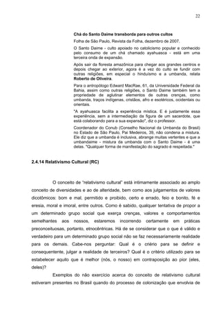 22



                     Chá do Santo Daime transborda para outros cultos
                     Folha de São Paulo, Revista da Folha, dezembro de 2007.
                     O Santo Daime - culto apoiado no catolicismo popular e conhecido
                     pelo consumo de um chá chamado ayahuasca - está em uma
                     terceira onda de expansão.
                     Após sair da floresta amazônica para chegar aos grandes centros e
                     depois chegar ao exterior, agora é a vez do culto se fundir com
                     outras religiões, em especial o hinduísmo e a umbanda, relata
                     Roberto de Oliveira.
                     Para o antropólogo Edward MacRae, 61, da Universidade Federal da
                     Bahia, assim como outras religiões, o Santo Daime também tem a
                     propriedade de aglutinar elementos de outras crenças, como
                     umbanda, traços indígenas, cristãos, afro e esotéricos, ocidentais ou
                     orientais.
                     "A ayahuasca facilita a experiência mística. E é justamente essa
                     experiência, sem a intermediação da figura de um sacerdote, que
                     está colaborando para a sua expansão", diz o professor.
                     Coordenador do Conub (Conselho Nacional da Umbanda do Brasil)
                     no Estado de São Paulo, Pai Medeiros, 39, não condena a mistura.
                     Ele diz que a umbanda é inclusiva, abrange muitas vertentes e que a
                     umbandaime - mistura da umbanda com o Santo Daime - é uma
                     delas. "Qualquer forma de manifestação do sagrado é respeitada."


2.4.14 Relativismo Cultural (RC)



          O conceito de “relativismo cultural” está intimamente associado ao amplo
conceito de diversidades e ao de alteridade, bem como aos julgamentos de valores
dicotômicos: bom e mal, permitido e proibido, certo e errado, feio e bonito, fé e
eresia, moral e imoral, entre outros. Como é sabido, qualquer tentativa de propor a
um determinado grupo social que exerça crenças, valores e comportamentos
semelhantes    aos   nossos,    estaremos     incorrendo    certamente     em    práticas
preconceituosas, portanto, etnocêntricas. Há de se considerar que o que é válido e
verdadeiro para um determinado grupo social não se faz necessariamente realidade
para os demais. Cabe-nos perguntar: Qual é o criério para se definir e
consequentente, julgar a realidade de terceiros? Qual é o critério utilizado para se
estabelecer aquilo que é melhor (nós, o nosso) em contraposição ao pior (eles,
deles)?
          Exemplos do não exercício acerca do conceito de relativismo cultural
estiveram presentes no Brasil quando do processo de colonização que envolvia de
 