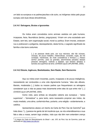 23



um lado os europeus e os padres-jesuítas e de outro, os indígenas vistos pelo grupo
europeu sob duas óticas etnocêntricas.



2.4.14.1 Selvagens, Brutos e Ignorantes



            Os índios eram concebidos como animais vestidos em pele humana,
incapazes, feios, fleumáticos (lentos, preguiçosos). Viviam em uma sociedade sem
Estado, sem leis, sem organização social, moral ou política. Eram imorais, andavam
nus e praticavam a poligamia, desrespeitando, desta forma, o sagrado significado da
família e dos bons costumes:


                       [...] as pessoas deste país, por sua natureza, são tão ociosas,
                       viciosas, de pouco trabalho, melancólicas, covardes, sujas, de má
                       condição, mentirosas, de mole consistência e firmeza [...] Nosso
                       senhor permitiu, para os grandes, abomináveis pecados dessas
                       pessoas selvagens, rústicas e bestiais, que fossem atirados e
                       banidos da superfície da terra. (OVIEDO apud LAPLANTINE, 2000).


2.4.14.2 Dóceis, Ingênuos, Bestializados, Sem Razão, Sem Raciocínio



            Aqui os índios eram inocentes, pueris, incapazes e de pouca inteligência,
necessitando ser conduzidos a uma vida dignamente humana: ”eles são afáveis,
liberais, moderados [...] todos os nossos padres que frequentaram os selvagens
consideram que a vida se passa mais docemente entre eles do que entre nós” [...]
(OVIEDO apud LAPLANTINE, 2000).
            Como visto, para ambas as situações caberia aos europeus - “seres
superiores” - “domesticar” e, para tanto, seria necessário propiciar aos índios, de
modo imediato, uma alma, conferindo-lhes, portanto, uma religião - evidentemente, a
católica.
            Apresentamos abaixo um trecho da Carta de Pero Vaz de Caminha8 que
trata disso: “[...] parece-me gente de tal inocência que, se nós entendêssemos a sua
fala e eles a nossa, seriam logo cristãos, visto que não têm nem entendem crença

8
  A íntegra da Carta do Descobrimento do Brasil – séc. XVI, de Pero Vaz de Caminha, pode ser
verificada em http://www.cce.ufsc.br/.
 