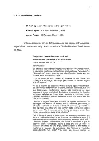 27



3.1.1.2 Referências Literárias




           • Herbert Spencer - “Princípios da Biologia” (1864);

           • Edward Tylor - “A Cultura Primitiva” (1871);

           • James Frazer - “O Ramo de Ouro” (1890).


           Antes de seguirmos com as definições acerca das escolas antropológicas,
segue abaixo interessante artigo acerca da visita de Charles Darwin ao Brasil no ano
de 1832.


                     Grupo refaz passos de Darwin no Brasil
                     Para cientista, brasileiros eram desprezíveis
                     Rio de Janeiro, 23/03/2008.
                     Ítalo Nogueira
                     Se a floresta tropical brasileira provocou "deleite" em Charles Darwin,
                     o naturalista não teceu muitos elogios aos brasileiros. "Miseráveis" e
                     "desprezíveis" foram algumas das classificações dadas por ele
                     durante a sua temporada no país.
                     Logo no início, no Rio, Darwin se queixava da burocracia para
                     conseguir a autorização para viajar pelo interior do Estado, exigida
                     aos estrangeiros.
                     No dia 6 de abril, ele escreveu: "Nunca é muito agradável submeter-
                     se à insolência de homens de escritório, mas aos brasileiros, que são
                     tão desprezíveis mentalmente quanto são miseráveis as suas
                     pessoas, é quase intolerável. Contudo, a perspectiva de florestas
                     selvagens zeladas por lindas aves, macacos e preguiças, lagos,
                     roedores e aligátores fará um naturalista lamber o pó até da sola dos
                     pés de um brasileiro.".
                     Durante a viagem, queixa-se da falta de opções de comida na
                     estalagem em Maricá. "À medida que a conversa prosseguia, a
                     situação geralmente se tornava lastimável", escreveu, queixando-se
                     das repetidas respostas "Oh, não, senhor" após pedir peixe, sopa e
                     carne seca. "Se tivéssemos sorte, depois de esperar umas duas
                     horas, conseguíamos aves, arroz e farinha."
                     Até o Carnaval baiano o incomodou. "As ameaças consistiam em
                     sermos cruelmente atingidos por bolas de cera cheias de água [...]
                     Achamos muito difícil manter nossa dignidade andando pelas ruas.”
                     Durante a viagem, Darwin relata com horror as condições a que os
                     escravos eram submetidos. Relata o caso em que um dono de
                     fazenda, em razão de uma briga, "estava prestes a tirar todas as
                     mulheres e crianças da companhia dos homens e vendê-las
                     separadamente num leilão". "Não creio que tivesse ocorrido ao
 