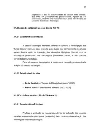 28



                     proprietário a idéia de desumanidade de separar trinta famílias”.
                     "Ele tinha um posicionamento preconceituoso. Apesar de ser
                     abolicionista, ele tinha uma visão aristocrata", disse Ildeu Moreira, do
                     Ministério da Ciência e Tecnologia.



3.1.2 Escola Sociológica Francesa: Século XIX/ XX



3.1.2.1 Características Principais



          A Escola Sociológica Francesa defendia e aplicava a investigação dos
“Fatos Sociais Totais”, ou seja, entendia que a busca pelo conhecimento dos grupos
sociais deveria partir da interação dos elementos biológicos (físicos) com os
psicológicos (emocionais) aos sociológicos (fenômenos sociais) e aos culturais
(diversidades/pluralidades).
          Para tal processo investigativo, é criada uma metodologia denominada
“Regras do Método Sociológico”.



3.1.2.2 Referências Literárias




          • Émile Durkheim - “Regras do Método Sociológico” (1895);

          • Marcel Mauss - “Ensaio sobre a Dádiva” (1923-1924).



3.1.3 Escola Funcionalista: Século XX (Anos 20)



3.1.3.1 Características Principais



          Privilegia a produção da monografia advinda da aplicação das técnicas
voltadas à observação participante (etnografia), bem como da sistematização das
informações coletadas (etnologia).
 