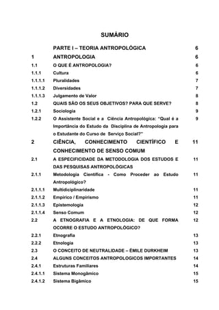 SUMÁRIO

          PARTE I – TEORIA ANTROPOLÓGICA                              6
1         ANTROPOLOGIA                                                6
1.1       O QUE É ANTROPOLOGIA?                                       6
1.1.1     Cultura                                                     6
1.1.1.1   Pluralidades                                                7
1.1.1.2   Diversidades                                                7
1.1.1.3   Julgamento de Valor                                         8
1.2       QUAIS SÃO OS SEUS OBJETIVOS? PARA QUE SERVE?                8
1.2.1     Sociologia                                                  9
1.2.2     O Assistente Social e a Ciência Antropológica: “Qual é a    9
          Importância do Estudo da Disciplina de Antropologia para
          o Estudante do Curso de Serviço Social?”
2         CIÊNCIA,        CONHECIMENTO         CIENTÍFICO       E    11
          CONHECIMENTO DE SENSO COMUM
2.1       A ESPECIFICIDADE DA METODOLOGIA DOS ESTUDOS E              11
          DAS PESQUISAS ANTROPOLÓGICAS
2.1.1     Metodologia Científica - Como Proceder ao Estudo           11
          Antropológico?
2.1.1.1   Multidiciplinaridade                                       11
2.1.1.2   Empírico / Empirismo                                       11
2.1.1.3   Epistemologia                                              12
2.1.1.4   Senso Comum                                                12
2.2       A ETNOGRAFIA E A ETNOLOGIA: DE QUE FORMA                   12
          OCORRE O ESTUDO ANTROPOLÓGICO?
2.2.1     Etnografia                                                 13
2.2.2     Etnologia                                                  13
2.3       O CONCEITO DE NEUTRALIDADE – ÉMILE DURKHEIM                13
2.4       ALGUNS CONCEITOS ANTROPOLOGICOS IMPORTANTES                14
2.4.1     Estruturas Familiares                                      14
2.4.1.1   Sistema Monogâmico                                         15
2.4.1.2   Sistema Bigâmico                                           15
 
