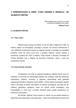 34



4 APRESENTAÇÃO À OBRA “CASA GRANDE E SENZALA”, DE
GILBERTO FREYRE


                                                 Todo brasileiro traz na alma e no corpo
                                                    a sombra do indígena ou do negro.
                                                                       Gilberto Freyre


4.1 GILBERTO FREYRE



4.1.1 Vida e Obra



          Gilberto Freyre nasceu em Recife, no ano de 1900, e faleceu em 1987, na
mesma cidade. Foi antropólogo, sociólogo e escritor. De renome internacional, é
uma referência fundamental quando se objetiva estudar a formação da sociedade
brasileira. Autor de vários livros com a temática regional, cultural, política e
econômica, publicou em 1933 o clássico “Casa Grande e Senzala: Formação da
Família Brasileira sob o Regime de Economia Patriarcal”, sobre o qual nos
ocuparemos adiante.



4.1.2 Casa Grande e Senzala



          Considerada uma obra de especial excelência, Gilberto Freyre inova no
conteúdo e no formato da metodologia utilizada. No conteúdo, trata dos elementos
econômicos,    políticos,   humanos   e   regionais   responsáveis    pela    gestação
populacional brasileira. Segundo Freyre (2005), “vinham sendo acumulados estudos
sobre a formação do Brasil, mas faltava um estudo convergente, que além de ser
histórico, geográfico, geológico, fosse um estudo social, psicológico, uma
interpretação [...] Creio que a primeira tentativa nesse sentido representou um
serviço de minha parte.”.
          No formato, Gilberto Freyre buscou no interior de sua própria família os
elementos para desenvolver suas pesquisas - Freyre era descendente de donos de
 
