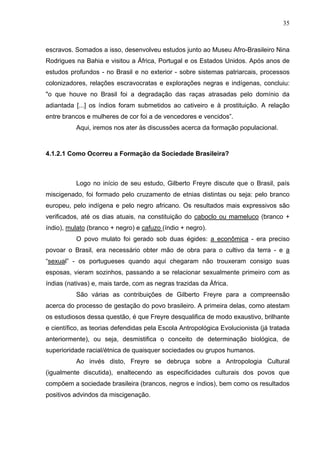 35



escravos. Somados a isso, desenvolveu estudos junto ao Museu Afro-Brasileiro Nina
Rodrigues na Bahia e visitou a África, Portugal e os Estados Unidos. Após anos de
estudos profundos - no Brasil e no exterior - sobre sistemas patriarcais, processos
colonizadores, relações escravocratas e explorações negras e indígenas, concluiu:
"o que houve no Brasil foi a degradação das raças atrasadas pelo domínio da
adiantada [...] os índios foram submetidos ao cativeiro e à prostituição. A relação
entre brancos e mulheres de cor foi a de vencedores e vencidos”.
          Aqui, iremos nos ater às discussões acerca da formação populacional.



4.1.2.1 Como Ocorreu a Formação da Sociedade Brasileira?



          Logo no início de seu estudo, Gilberto Freyre discute que o Brasil, país
miscigenado, foi formado pelo cruzamento de etnias distintas ou seja: pelo branco
europeu, pelo indígena e pelo negro africano. Os resultados mais expressivos são
verificados, até os dias atuais, na constituição do caboclo ou mameluco (branco +
índio), mulato (branco + negro) e cafuzo (índio + negro).
          O povo mulato foi gerado sob duas égides: a econômica - era preciso
povoar o Brasil, era necessário obter mão de obra para o cultivo da terra - e a
“sexual” - os portugueses quando aqui chegaram não trouxeram consigo suas
esposas, vieram sozinhos, passando a se relacionar sexualmente primeiro com as
índias (nativas) e, mais tarde, com as negras trazidas da África.
          São várias as contribuições de Gilberto Freyre para a compreensão
acerca do processo de gestação do povo brasileiro. A primeira delas, como atestam
os estudiosos dessa questão, é que Freyre desqualifica de modo exaustivo, brilhante
e científico, as teorias defendidas pela Escola Antropológica Evolucionista (já tratada
anteriormente), ou seja, desmistifica o conceito de determinação biológica, de
superioridade racial/étnica de quaisquer sociedades ou grupos humanos.
          Ao invés disto, Freyre se debruça sobre a Antropologia Cultural
(igualmente discutida), enaltecendo as especificidades culturais dos povos que
compõem a sociedade brasileira (brancos, negros e índios), bem como os resultados
positivos advindos da miscigenação.
 