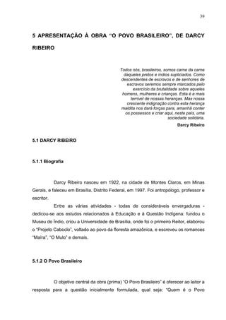 39



5 APRESENTAÇÃO À OBRA “O POVO BRASILEIRO”, DE DARCY

RIBEIRO



                                             Todos nós, brasileiros, somos carne da carne
                                               daqueles pretos e índios supliciados. Como
                                              descendentes de escravos e de senhores de
                                                 escravos seremos sempre marcados pelo
                                                    exercício da brutalidade sobre aqueles
                                              homens, mulheres e crianças. Esta é a mais
                                                   terrível de nossas heranças. Mas nossa
                                                 crescente indignação contra esta herança
                                              maldita nos dará forças para, amanhã conter
                                                os possessos e criar aqui, neste país, uma
                                                                        sociedade solidária.
                                                                            Darcy Ribeiro


5.1 DARCY RIBEIRO



5.1.1 Biografia



            Darcy Ribeiro nasceu em 1922, na cidade de Montes Claros, em Minas
Gerais, e faleceu em Brasília, Distrito Federal, em 1997. Foi antropólogo, professor e
escritor.
            Entre as várias atividades - todas de consideráveis envergaduras -
dedicou-se aos estudos relacionados à Educação e à Questão Indígena: fundou o
Museu do Índio, criou a Universidade de Brasília, onde foi o primeiro Reitor, elaborou
o “Projeto Caboclo”, voltado ao povo da floresta amazônica, e escreveu os romances
“Maíra”, “O Mulo” e demais.




5.1.2 O Povo Brasileiro



            O objetivo central da obra (prima) “O Povo Brasileiro” é oferecer ao leitor a
resposta para a questão inicialmente formulada, qual seja: “Quem é o Povo
 