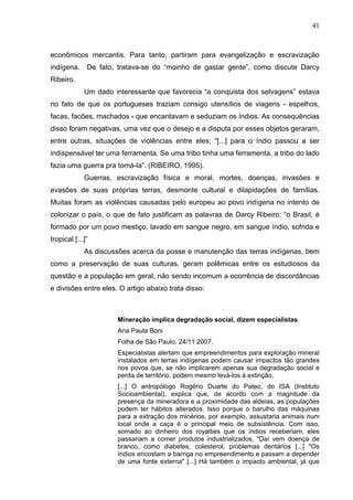 41



econômicos mercantis. Para tanto, partiram para evangelização e escravização
indígena.     De fato, tratava-se do “moinho de gastar gente”, como discute Darcy
Ribeiro.
             Um dado interessante que favorecia “a conquista dos selvagens” estava
no fato de que os portugueses traziam consigo utensílios de viagens - espelhos,
facas, facões, machados - que encantavam e seduziam os índios. As consequências
disso foram negativas, uma vez que o desejo e a disputa por esses objetos geraram,
entre outras, situações de violências entre eles: “[...] para o índio passou a ser
indispensável ter uma ferramenta. Se uma tribo tinha uma ferramenta, a tribo do lado
fazia uma guerra pra tomá-la”. (RIBEIRO, 1995).
             Guerras, escravização física e moral, mortes, doenças, invasões e
evasões de suas próprias terras, desmonte cultural e dilapidações de famílias.
Muitas foram as violências causadas pelo europeu ao povo indígena no intento de
colonizar o país, o que de fato justificam as palavras de Darcy Ribeiro: “o Brasil, é
formado por um povo mestiço, lavado em sangue negro, em sangue índio, sofrida e
tropical [...]”
             As discussões acerca da posse e manutenção das terras indígenas, bem
como a preservação de suas culturas, geram polêmicas entre os estudiosos da
questão e a população em geral, não sendo incomum a ocorrência de discordâncias
e divisões entre eles. O artigo abaixo trata disso:



                      Mineração implica degradação social, dizem especialistas
                      Ana Paula Boni
                      Folha de São Paulo, 24/11 2007.
                      Especialistas alertam que empreendimentos para exploração mineral
                      instalados em terras indígenas podem causar impactos tão grandes
                      nos povos que, se não implicarem apenas sua degradação social e
                      perda de território, podem mesmo levá-los à extinção.
                      [...] O antropólogo Rogério Duarte do Pateo, do ISA (Instituto
                      Socioambiental), explica que, de acordo com a magnitude da
                      presença da mineradora e a proximidade das aldeias, as populações
                      podem ter hábitos alterados. Isso porque o barulho das máquinas
                      para a extração dos minérios, por exemplo, assustaria animais num
                      local onde a caça é o principal meio de subsistência. Com isso,
                      somado ao dinheiro dos royalties que os índios receberiam, eles
                      passariam a comer produtos industrializados. "Daí vem doença de
                      branco, como diabetes, colesterol, problemas dentários [...] "Os
                      índios encostam a barriga no empreendimento e passam a depender
                      de uma fonte externa" [...] Há também o impacto ambiental, já que
 
